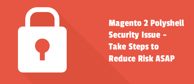 Magento 2 Polyshell Security Issue - Take Steps to Reduce Risk ASAP